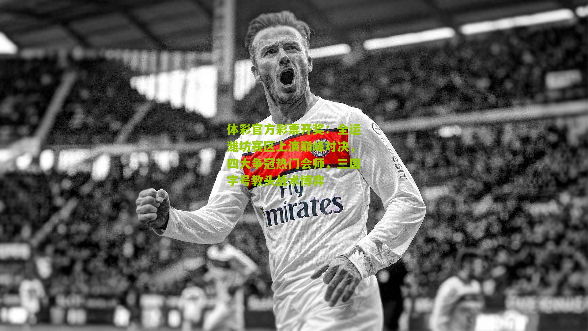 体彩官方彩票开奖：全运潍坊赛区上演巅峰对决，四大争冠热门会师，三国字号教头战术博弈